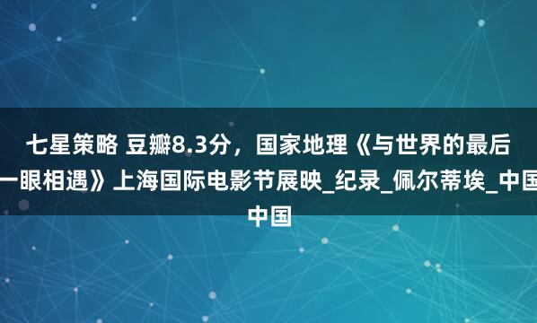 七星策略 豆瓣8.3分，国家地理《与世界的最后一眼相遇》上海国际电影节展映_纪录_佩尔蒂埃_中国
