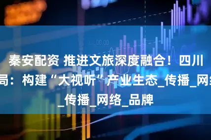 秦安配资 推进文旅深度融合！四川省广电局：构建“大视听”产业生态_传播_网络_品牌