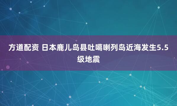 方道配资 日本鹿儿岛县吐噶喇列岛近海发生5.5级地震