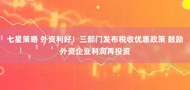 七星策略 外资利好！三部门发布税收优惠政策 鼓励外资企业利润再投资