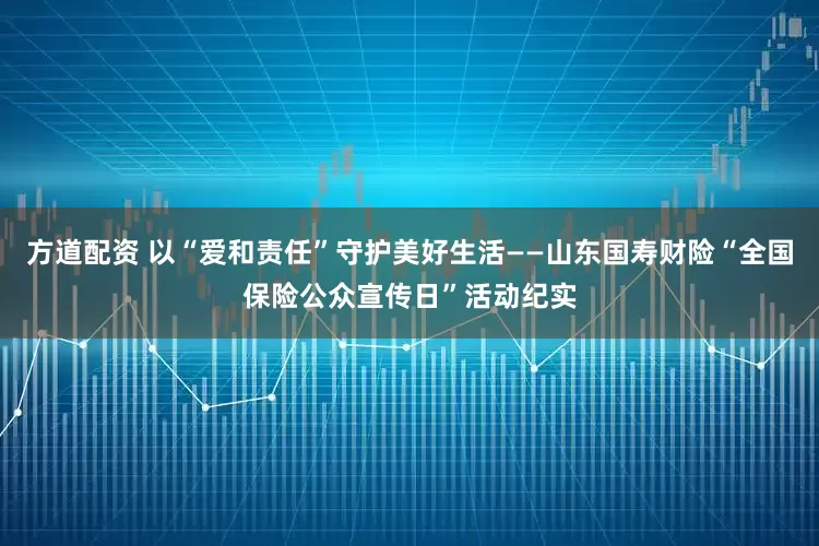 方道配资 以“爱和责任”守护美好生活——山东国寿财险“全国保险公众宣传日”活动纪实