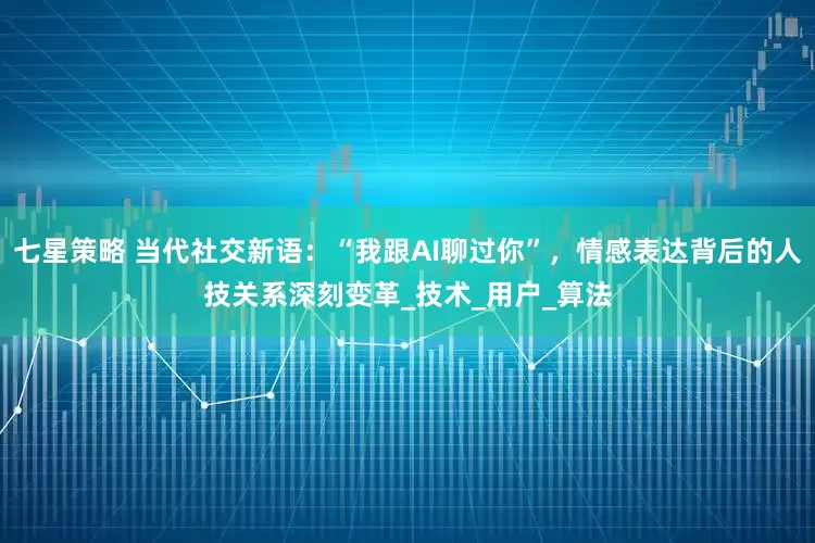 七星策略 当代社交新语：“我跟AI聊过你”，情感表达背后的人技关系深刻变革_技术_用户_算法