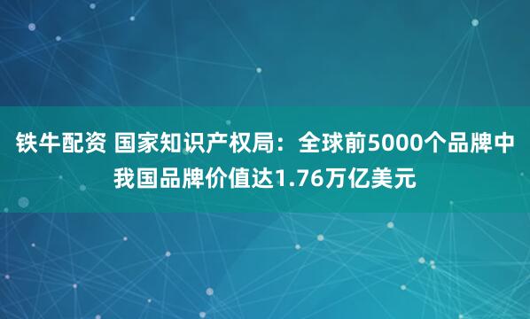 铁牛配资 国家知识产权局：全球前5000个品牌中我国品牌价值达1.76万亿美元