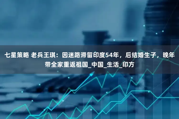 七星策略 老兵王琪：因迷路滞留印度54年，后结婚生子，晚年带全家重返祖国_中国_生活_印方
