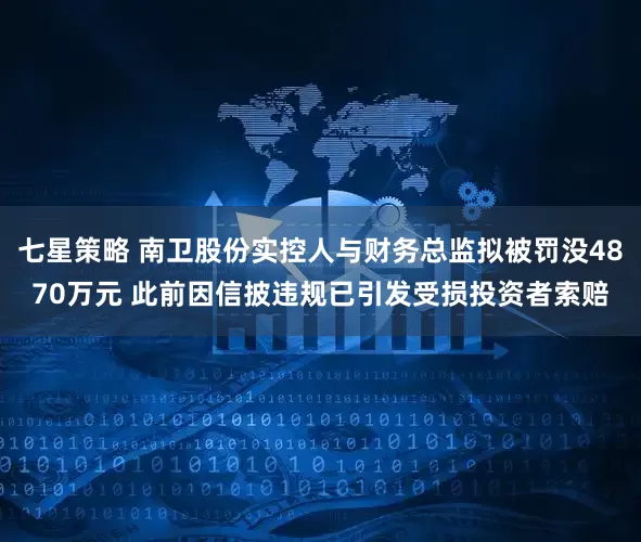 七星策略 南卫股份实控人与财务总监拟被罚没4870万元 此前因信披违规已引发受损投资者索赔