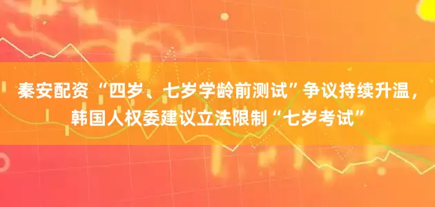 秦安配资 “四岁、七岁学龄前测试”争议持续升温，韩国人权委建议立法限制“七岁考试”