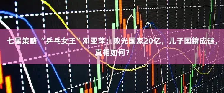 七星策略 “乒乓女王”邓亚萍：败光国家20亿，儿子国籍成谜，真相如何？