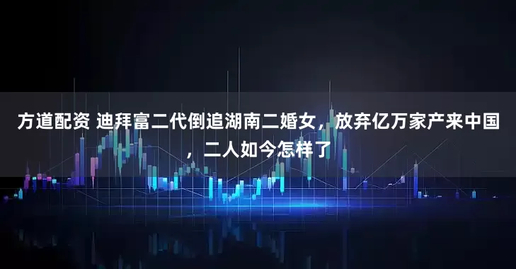 方道配资 迪拜富二代倒追湖南二婚女，放弃亿万家产来中国，二人如今怎样了