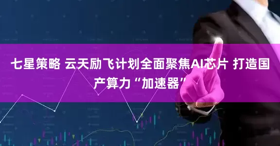 七星策略 云天励飞计划全面聚焦AI芯片 打造国产算力“加速器”