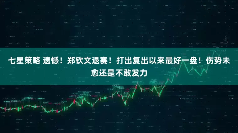 七星策略 遗憾！郑钦文退赛！打出复出以来最好一盘！伤势未愈还是不敢发力