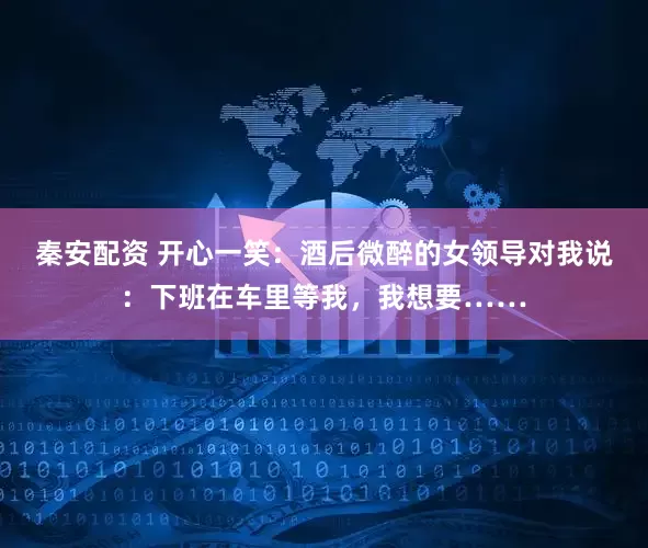 秦安配资 开心一笑：酒后微醉的女领导对我说：下班在车里等我，我想要……