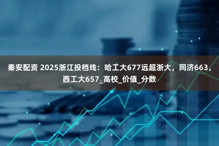 秦安配资 2025浙江投档线：哈工大677远超浙大，同济663，西工大657_高校_价值_分数