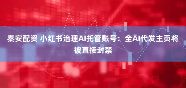秦安配资 小红书治理AI托管账号：全AI代发主页将被直接封禁