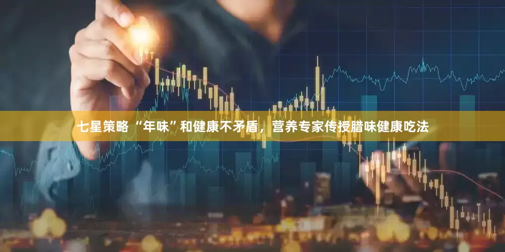 七星策略 “年味”和健康不矛盾，营养专家传授腊味健康吃法