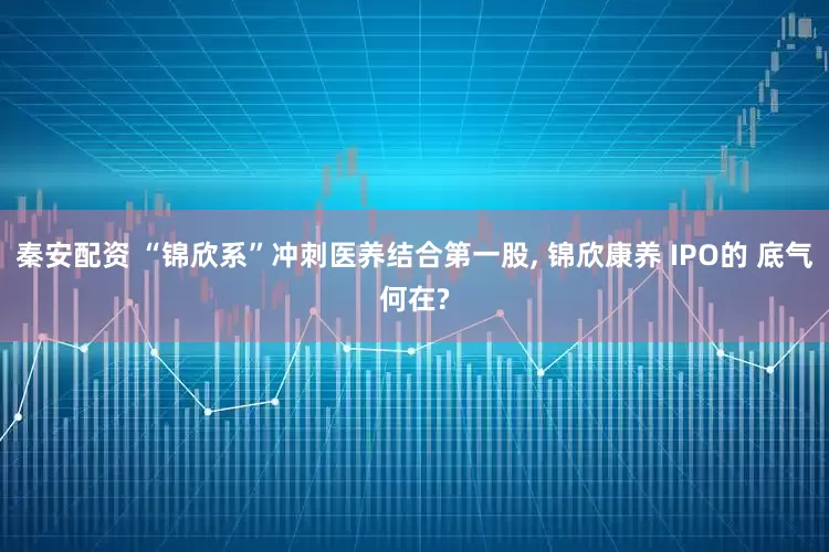 秦安配资 “锦欣系”冲刺医养结合第一股, 锦欣康养 IPO的 底气何在?