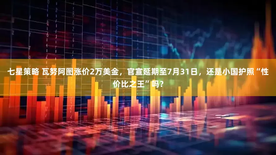 七星策略 瓦努阿图涨价2万美金，官宣延期至7月31日，还是小国护照“性价比之王”吗？